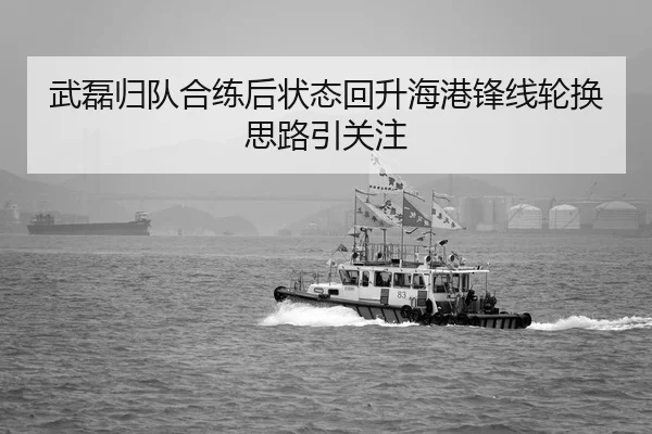 武磊归队合练后状态回升海港锋线轮换思路引关注